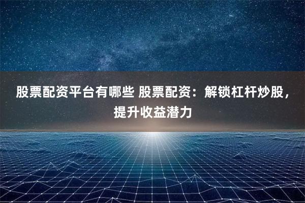 股票配资平台有哪些 股票配资：解锁杠杆炒股，提升收益潜力