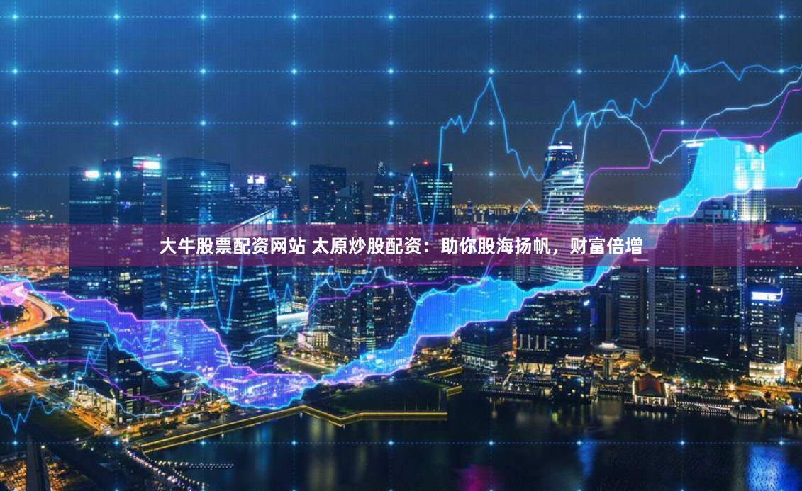 大牛股票配资网站 太原炒股配资：助你股海扬帆，财富倍增