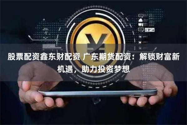 股票配资鑫东财配资 广东期货配资：解锁财富新机遇，助力投资梦想